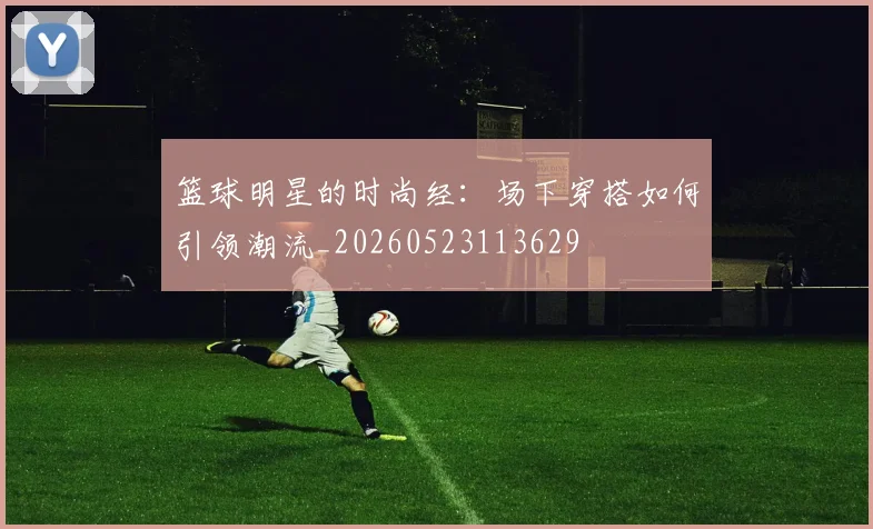 篮球明星的时尚经：场下穿搭如何引领潮流_20260523113629