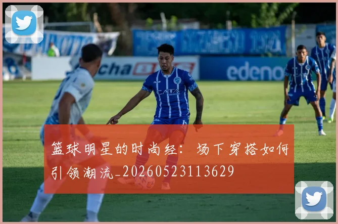 篮球明星的时尚经：场下穿搭如何引领潮流_20260523113629