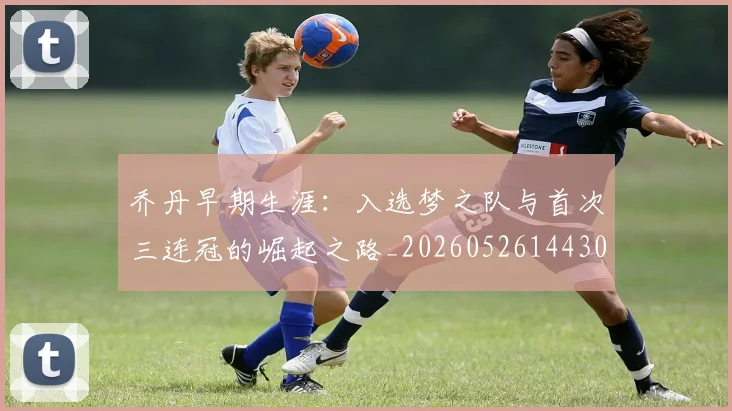 乔丹早期生涯：入选梦之队与首次三连冠的崛起之路_20260526144302