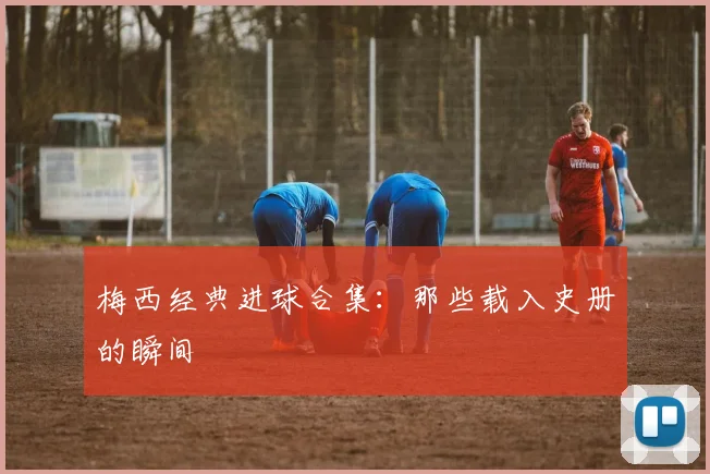 梅西经典进球合集：那些载入史册的瞬间